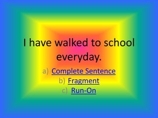 I have walked to school
everyday.
a) Complete Sentence
b) Fragment
c) Run-On
 