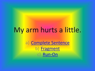 My arm hurts a little.
a) Complete Sentence
b) Fragment
c) Run-On
 