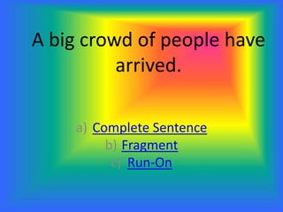 A big crowd of people have
arrived.
a) Complete Sentence
b) Fragment
c) Run-On
 