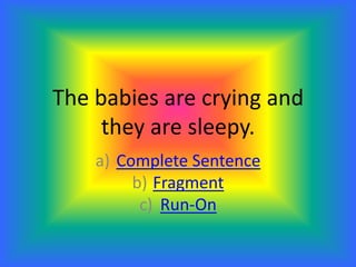 The babies are crying and
they are sleepy.
a) Complete Sentence
b) Fragment
c) Run-On
 
