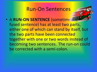 Run-On Sentences
• A RUN-ON SENTENCE (sometimes called a
fused sentence) has at least two parts,
either one of which can stand by itself, but
the two parts have been connected
together with one or two words instead of
becoming two sentences. The run-on could
be corrected with a semi-colon.
 
