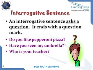 Interrogative Sentence
• An interrogative sentence asks a
question. It ends with a question
mark.
• Do you like pepperoni pizza?
• Have you seen my umbrella?
• Who is your teacher?

12

DELL YOUTH LEARNING

 