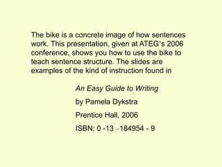 The bike is a concrete image of how sentences 
work. This presentation, given at ATEG’s 2006 
conference, shows you how to use the bike to 
teach sentence structure. The slides are 
examples of the kind of instruction found in 
An Easy Guide to Writing 
by Pamela Dykstra 
Prentice Hall, 2006 
ISBN: 0 -13 –184954 - 9 
 