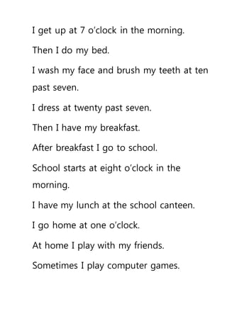 I get up at 7 o’clock in the morning.
Then I do my bed.
I wash my face and brush my teeth at ten
past seven.
I dress at twenty past seven.
Then I have my breakfast.
After breakfast I go to school.
School starts at eight o’clock in the
morning.
I have my lunch at the school canteen.
I go home at one o’clock.
At home I play with my friends.
Sometimes I play computer games.
 