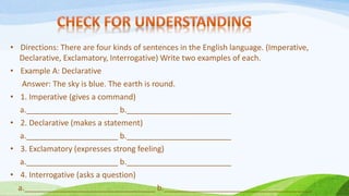 • Directions: There are four kinds of sentences in the English language. (Imperative,
Declarative, Exclamatory, Interrogative) Write two examples of each.
• Example A: Declarative
Answer: The sky is blue. The earth is round.
• 1. Imperative (gives a command)
a._____________________ b.________________________
• 2. Declarative (makes a statement)
a._____________________ b.________________________
• 3. Exclamatory (expresses strong feeling)
a._____________________ b.________________________
• 4. Interrogative (asks a question)
a.______________________________ b.__________________________________
 