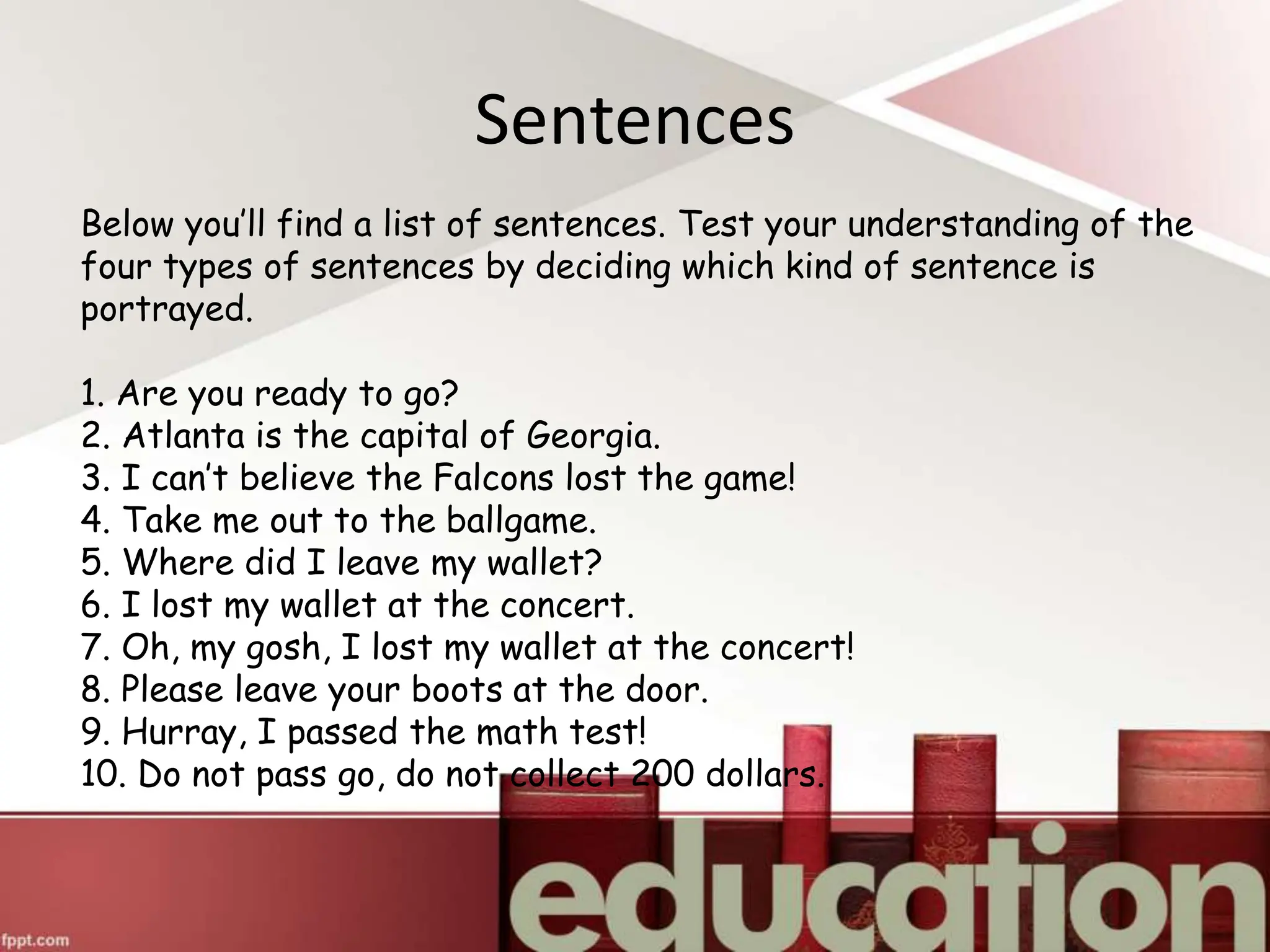 Below you’ll find a list of sentences. Test your understanding of the
four types of sentences by deciding which kind of sentence is
portrayed.
1. Are you ready to go?
2. Atlanta is the capital of Georgia.
3. I can’t believe the Falcons lost the game!
4. Take me out to the ballgame.
5. Where did I leave my wallet?
6. I lost my wallet at the concert.
7. Oh, my gosh, I lost my wallet at the concert!
8. Please leave your boots at the door.
9. Hurray, I passed the math test!
10. Do not pass go, do not collect 200 dollars.
Sentences
 