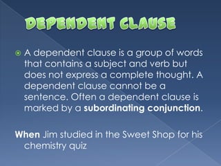  A dependent clause is a group of words
that contains a subject and verb but
does not express a complete thought. A
dependent clause cannot be a
sentence. Often a dependent clause is
marked by a subordinating conjunction.
When Jim studied in the Sweet Shop for his
chemistry quiz
 