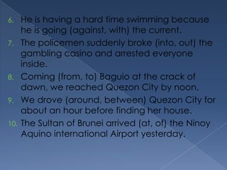 6. He is having a hard time swimming because
he is going (against, with) the current.
7. The policemen suddenly broke (into, out) the
gambling casino and arrested everyone
inside.
8. Coming (from, to) Baguio at the crack of
dawn, we reached Quezon City by noon.
9. We drove (around, between) Quezon City for
about an hour before finding her house.
10. The Sultan of Brunei arrived (at, of) the Ninoy
Aquino international Airport yesterday.
 