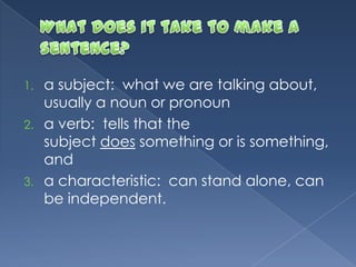 1. a subject: what we are talking about,
usually a noun or pronoun
2. a verb: tells that the
subject does something or is something,
and
3. a characteristic: can stand alone, can
be independent.
 
