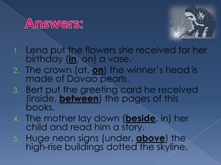 1. Lena put the flowers she received for her
birthday (in, on) a vase.
2. The crown (at, on) the winner’s head is
made of Davao pearls.
3. Bert put the greeting card he received
(inside, between) the pages of this
books.
4. The mother lay down (beside, in) her
child and read him a story.
5. Huge neon signs (under, above) the
high-rise buildings dotted the skyline.
 