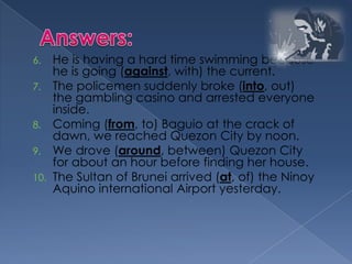 6. He is having a hard time swimming because
he is going (against, with) the current.
7. The policemen suddenly broke (into, out)
the gambling casino and arrested everyone
inside.
8. Coming (from, to) Baguio at the crack of
dawn, we reached Quezon City by noon.
9. We drove (around, between) Quezon City
for about an hour before finding her house.
10. The Sultan of Brunei arrived (at, of) the Ninoy
Aquino international Airport yesterday.
 