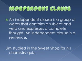  An independent clause is a group of
words that contains a subject and
verb and expresses a complete
thought. An independent clause is a
sentence.
Jim studied in the Sweet Shop for his
chemistry quiz.
 