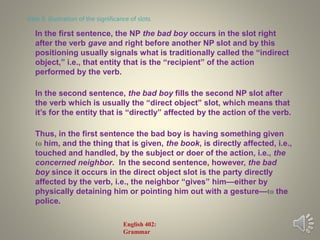 In the first sentence, the NP the bad boy occurs in the slot right
after the verb gave and right before another NP slot and by this
positioning usually signals what is traditionally called the “indirect
object,” i.e., that entity that is the “recipient” of the action
performed by the verb.
In the second sentence, the bad boy fills the second NP slot after
the verb which is usually the “direct object” slot, which means that
it’s for the entity that is “directly” affected by the action of the verb.
Thus, in the first sentence the bad boy is having something given
to him, and the thing that is given, the book, is directly affected, i.e.,
touched and handled, by the subject or doer of the action, i.e., the
concerned neighbor. In the second sentence, however, the bad
boy since it occurs in the direct object slot is the party directly
affected by the verb, i.e., the neighbor “gives” him—either by
physically detaining him or pointing him out with a gesture—to the
police.
slide 6: illustration of the significance of slots
English 402:
Grammar
 