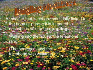 A modifier that is not grammatically linked to
  the noun or phrase it is intended to
  describe is said to be dangling.
 Walking into the house, the telephone
 rang.
 (The sentence says the
 telephone was walking.)
 