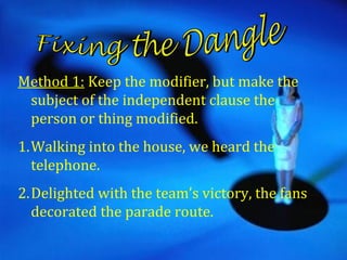 Method 1: Keep the modifier, but make the
 subject of the independent clause the
 person or thing modified.
1.Walking into the house, we heard the
  telephone.
2.Delighted with the team’s victory, the fans
  decorated the parade route.
 