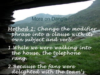 More on Dangle
Method 2: Change the modifier
 phrase into a clause with its
 own subject and verb.
1.While we were walking into
 the house, the telephone
 rang.
2.Because the fans were
 delighted with the team’s
 
