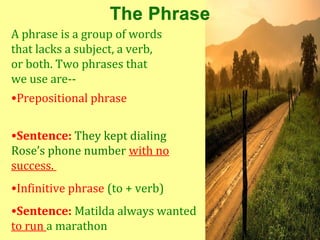 A phrase is a group of words
that lacks a subject, a verb,
or both. Two phrases that
we use are--
•Prepositional phrase


•Sentence: They kept dialing
Rose’s phone number with no
success.
•Infinitive phrase (to + verb)
•Sentence: Matilda always wanted
to run a marathon
 