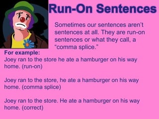 Sometimes our sentences aren’t
                   sentences at all. They are run-on
                   sentences or what they call, a
                   “comma splice.”
For example:
Joey ran to the store he ate a hamburger on his way
home. (run-on)

Joey ran to the store, he ate a hamburger on his way
home. (comma splice)

Joey ran to the store. He ate a hamburger on his way
home. (correct)
 