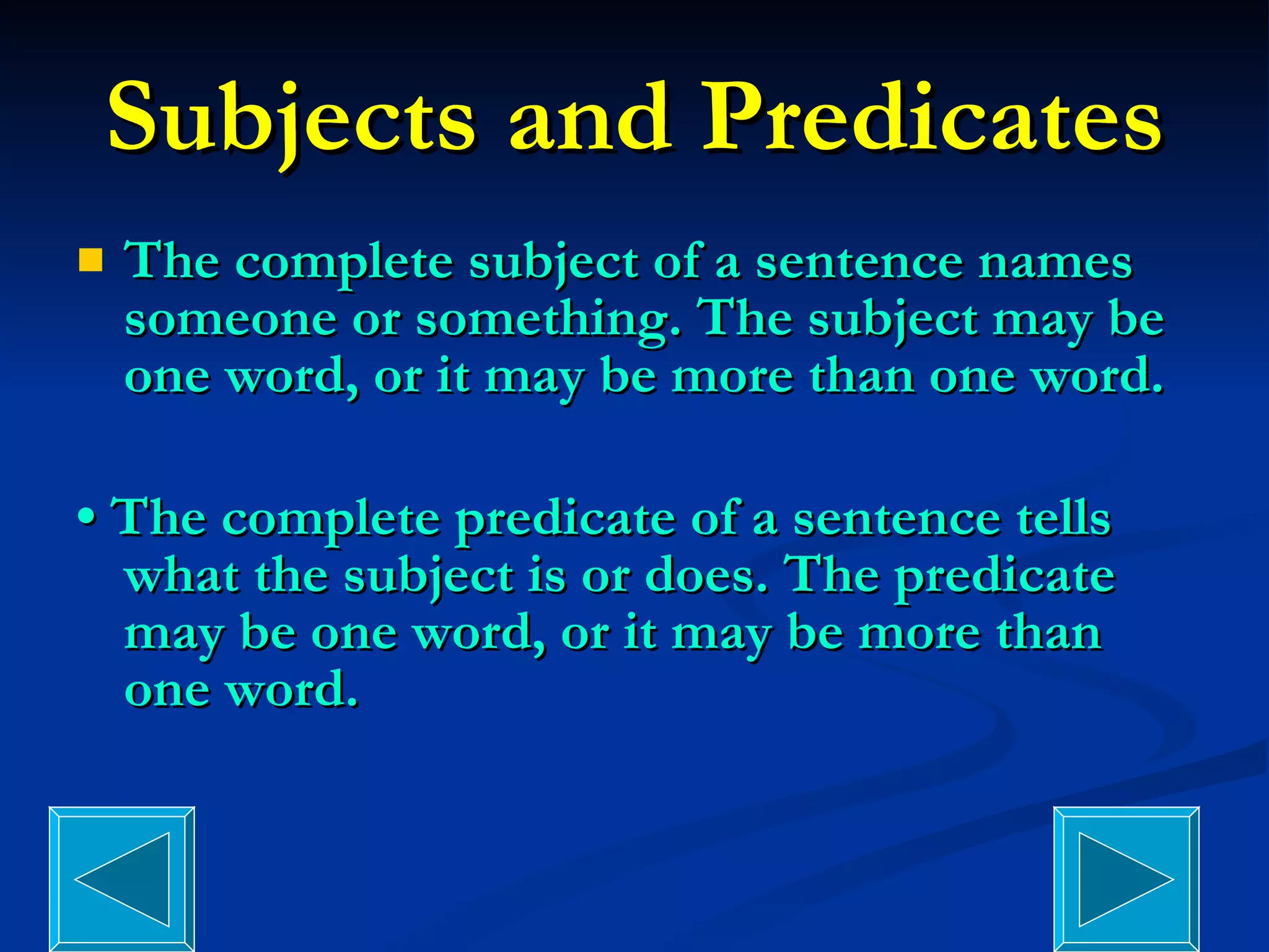 Subjects and Predicates The complete subject of a sentence names someone or something. The subject may be one word, or it may be more than one word. •  The complete predicate of a sentence tells what the subject is or does. The predicate may be one word, or it may be more than one word. 