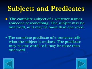 Subjects and Predicates The complete subject of a sentence names someone or something. The subject may be one word, or it may be more than one word. •  The complete predicate of a sentence tells what the subject is or does. The predicate may be one word, or it may be more than one word. 