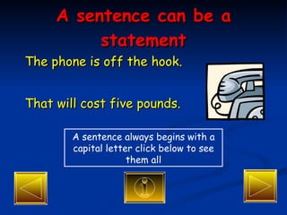 A sentence can be a statement The phone is off the hook. That will cost five pounds. A sentence always begins with a capital letter click below to see them all 