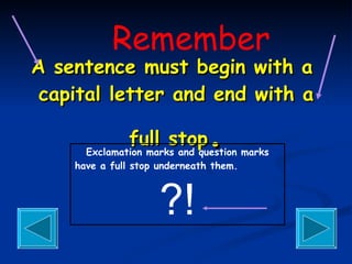 A sentence must begin with a  capital letter and end with a full stop . Exclamation marks and question marks have a full stop underneath them.   ?! Remember 