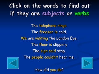 Click on the words to find out if they are  subjects  or  verbs The  telephone   rings . The  freezer   is  cold. We  are  visiting  the London Eye. The  floor   is  slippery The  sign   said  stop. The  people   couldn’t  hear me. How did  you   do ? 