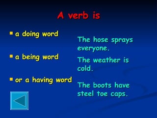A verb is a doing word  a being word or a having word The hose sprays everyone. The weather is cold. The boots have steel toe caps. 