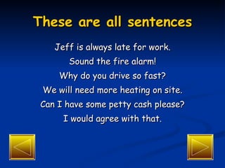 These are all sentences Jeff is always late for work. Sound the fire alarm! Why do you drive so fast? We will need more heating on site. Can I have some petty cash please? I would agree with that. 