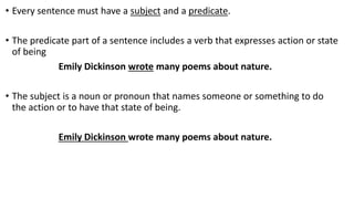 • Every sentence must have a subject and a predicate.
• The predicate part of a sentence includes a verb that expresses action or state
of being
Emily Dickinson wrote many poems about nature.
• The subject is a noun or pronoun that names someone or something to do
the action or to have that state of being.
Emily Dickinson wrote many poems about nature.
 