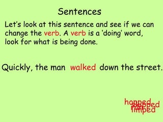 Sentences Let’s look at this sentence and see if we can change the  verb . A  verb  is a ‘doing’ word, look for what is being done. Quickly, the man  down the street. walked hopped skipped limped ran 