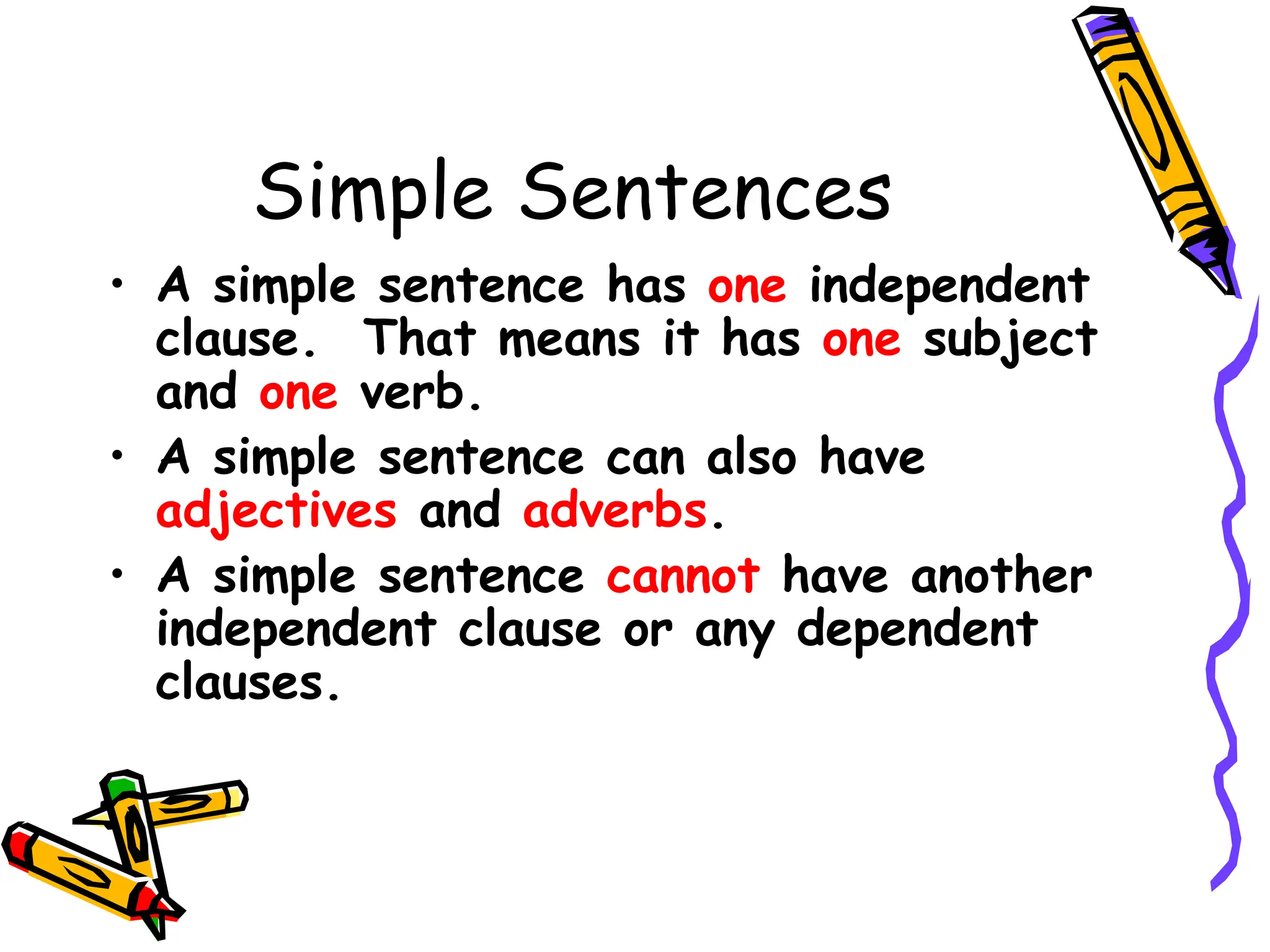 Simple Sentences
• A simple sentence has one independent
clause. That means it has one subject
and one verb.
• A simple sentence can also have
adjectives and adverbs.
• A simple sentence cannot have another
independent clause or any dependent
clauses.
 
