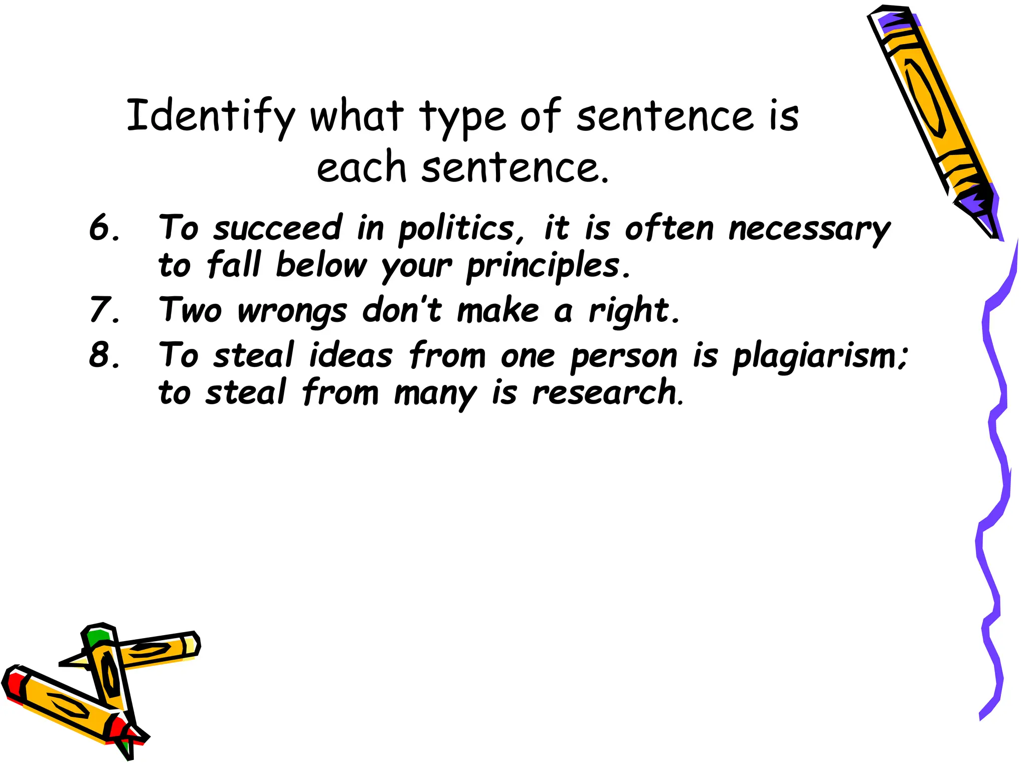 Identify what type of sentence is
each sentence.
6. To succeed in politics, it is often necessary
to fall below your principles.
7. Two wrongs don’t make a right.
8. To steal ideas from one person is plagiarism;
to steal from many is research.
 