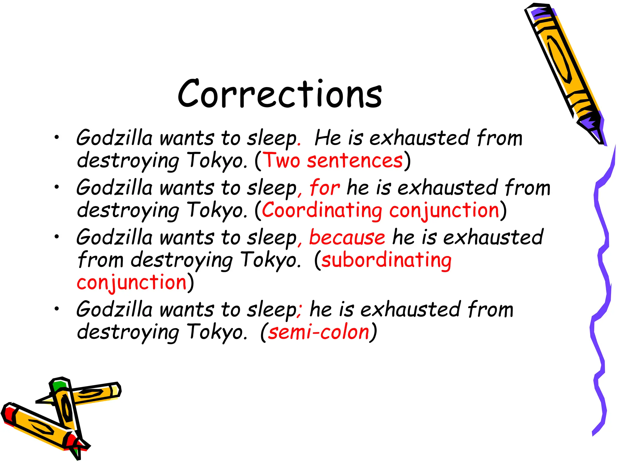 Corrections
• Godzilla wants to sleep. He is exhausted from
destroying Tokyo. (Two sentences)
• Godzilla wants to sleep, for he is exhausted from
destroying Tokyo. (Coordinating conjunction)
• Godzilla wants to sleep, because he is exhausted
from destroying Tokyo. (subordinating
conjunction)
• Godzilla wants to sleep; he is exhausted from
destroying Tokyo. (semi-colon)
 