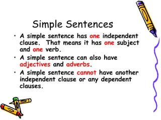 Simple Sentences
• A simple sentence has one independent
clause. That means it has one subject
and one verb.
• A simple sentence can also have
adjectives and adverbs.
• A simple sentence cannot have another
independent clause or any dependent
clauses.
 
