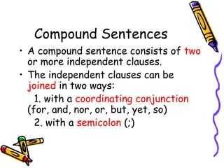 Compound Sentences
• A compound sentence consists of two
or more independent clauses.
• The independent clauses can be
joined in two ways:
1. with a coordinating conjunction
(for, and, nor, or, but, yet, so)
2. with a semicolon (;)
 