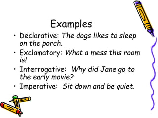 Examples
• Declarative: The dogs likes to sleep
on the porch.
• Exclamatory: What a mess this room
is!
• Interrogative: Why did Jane go to
the early movie?
• Imperative: Sit down and be quiet.
 