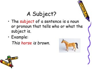 A Subject?
• The subject of a sentence is a noun
or pronoun that tells who or what the
subject is.
• Example:
This horse is brown.
 