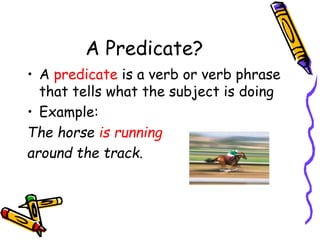 A Predicate?
• A predicate is a verb or verb phrase
that tells what the subject is doing
• Example:
The horse is running
around the track.
 