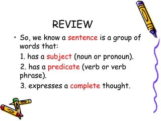 REVIEW
• So, we know a sentence is a group of
words that:
1. has a subject (noun or pronoun).
2. has a predicate (verb or verb
phrase).
3. expresses a complete thought.
 
