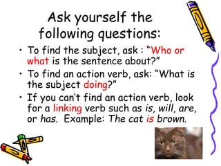 Ask yourself the
following questions:
• To find the subject, ask : “Who or
what is the sentence about?”
• To find an action verb, ask: “What is
the subject doing?”
• If you can’t find an action verb, look
for a linking verb such as is, will, are,
or has. Example: The cat is brown.
 