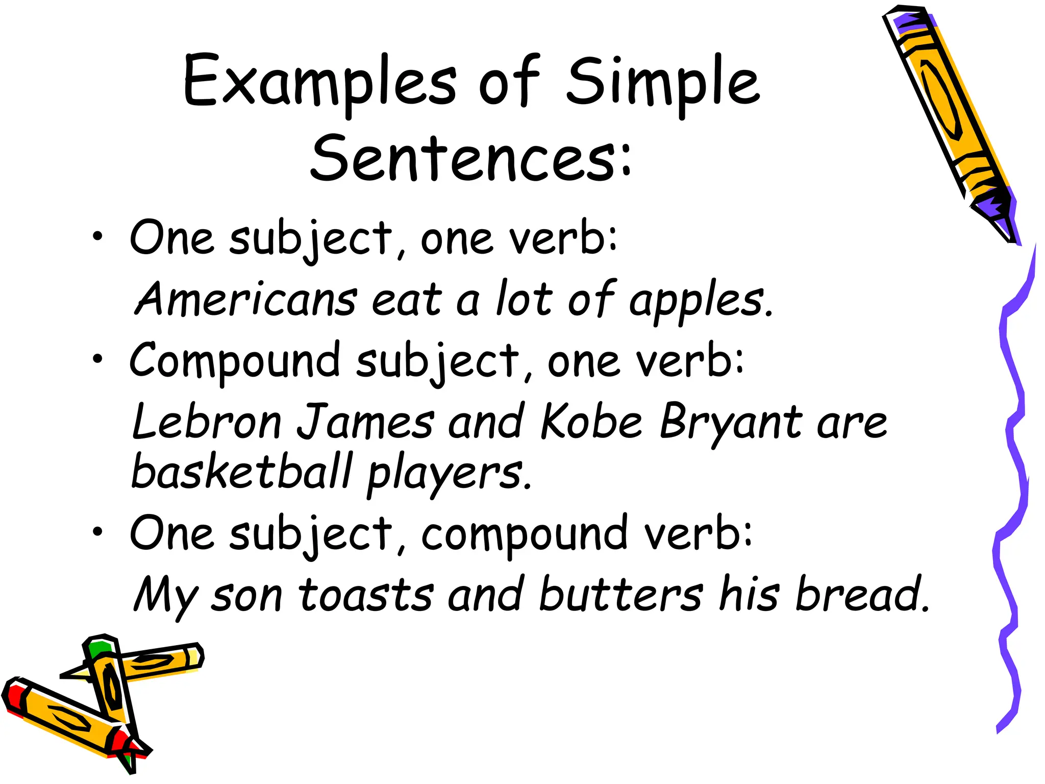 Examples of Simple
Sentences:
• One subject, one verb:
Americans eat a lot of apples.
• Compound subject, one verb:
Lebron James and Kobe Bryant are
basketball players.
• One subject, compound verb:
My son toasts and butters his bread.
 