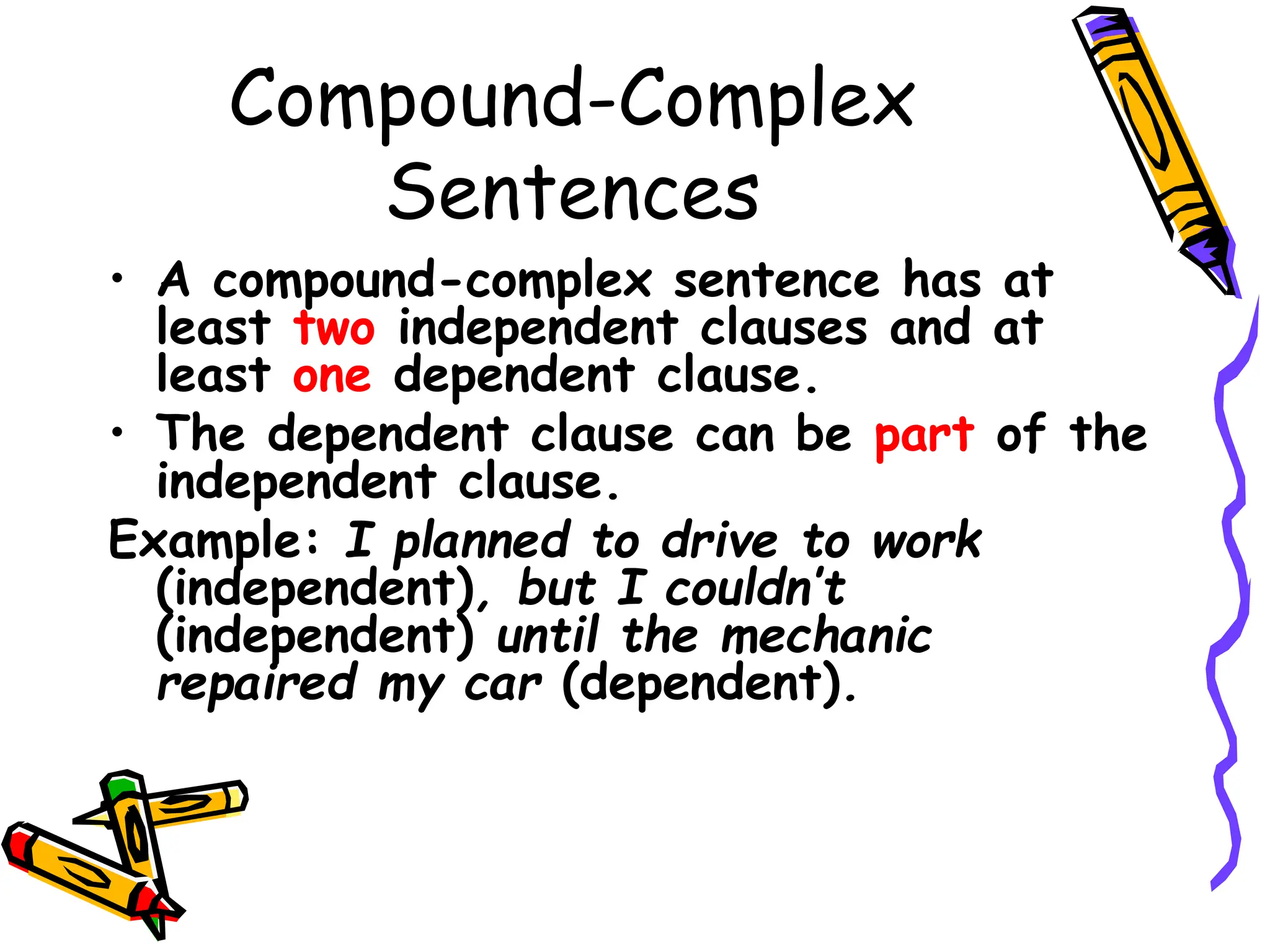 Compound-Complex
Sentences
• A compound-complex sentence has at
least two independent clauses and at
least one dependent clause.
• The dependent clause can be part of the
independent clause.
Example: I planned to drive to work
(independent), but I couldn’t
(independent) until the mechanic
repaired my car (dependent).
 