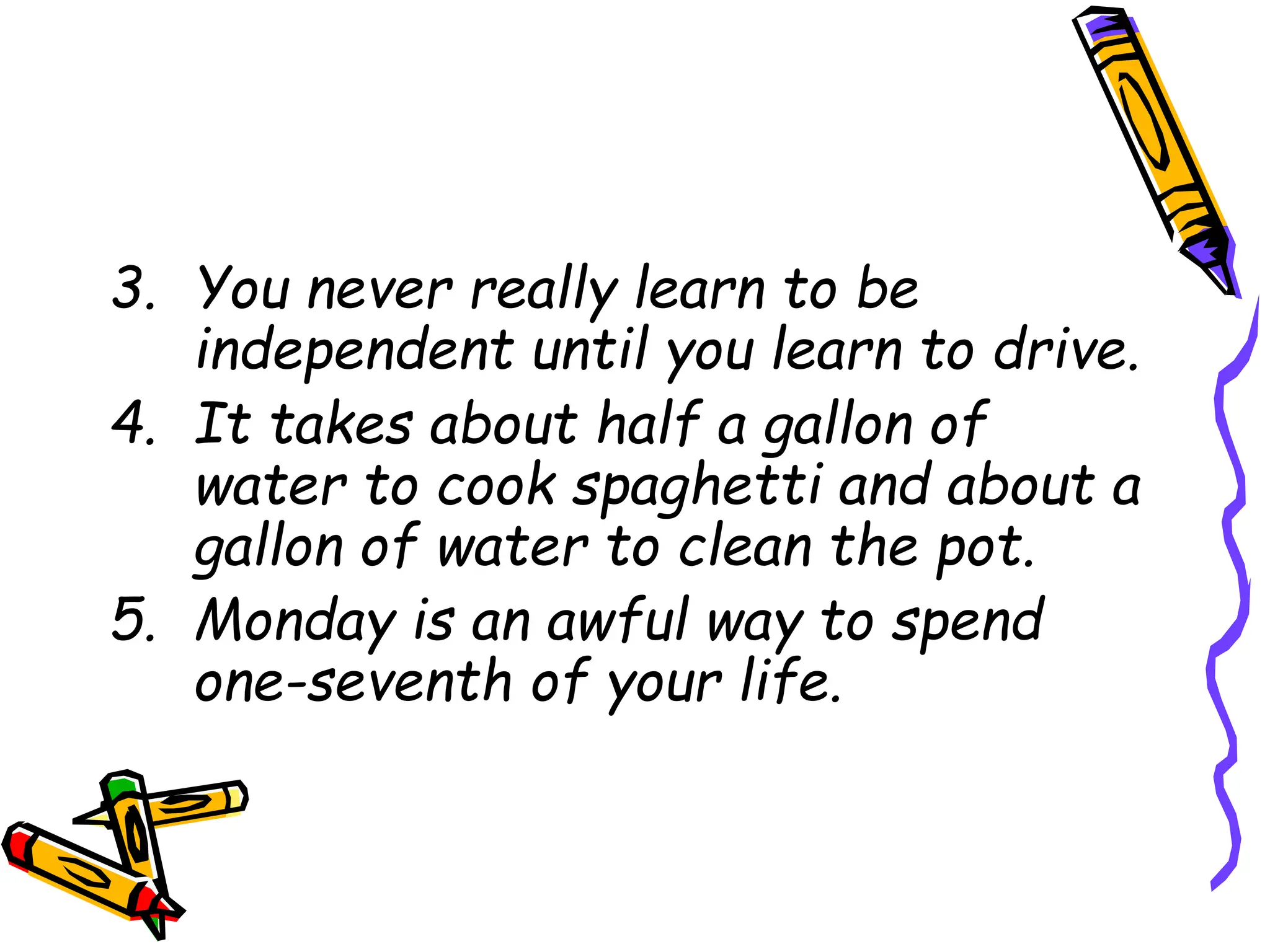 3. You never really learn to be
independent until you learn to drive.
4. It takes about half a gallon of
water to cook spaghetti and about a
gallon of water to clean the pot.
5. Monday is an awful way to spend
one-seventh of your life.
 