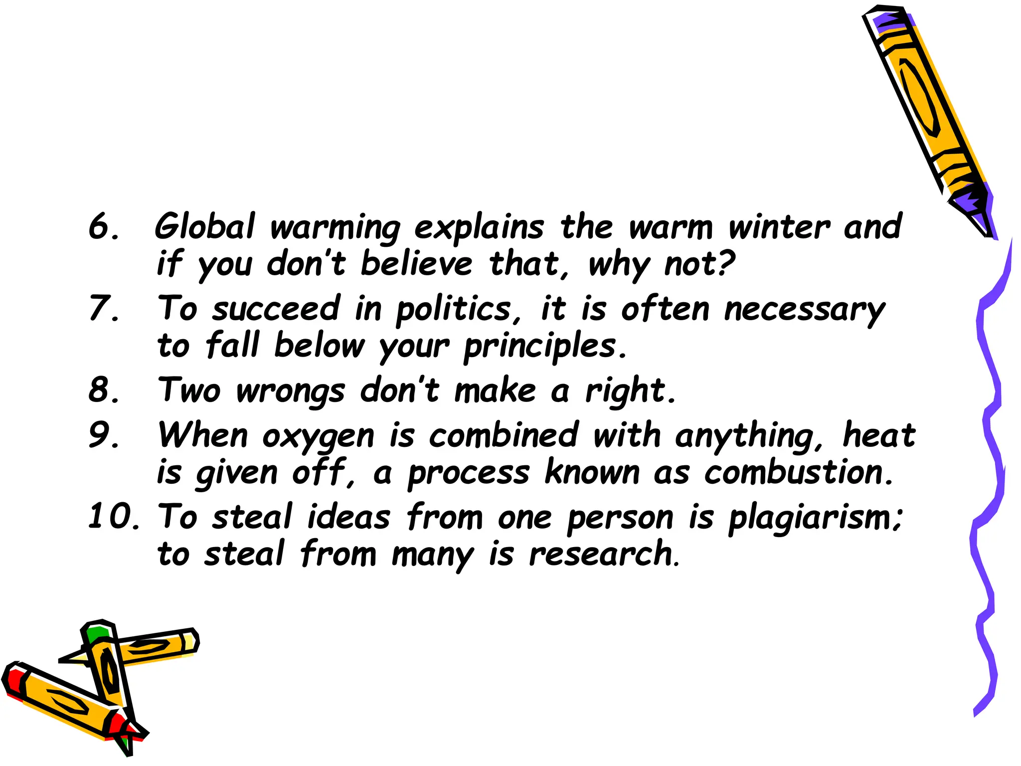 6. Global warming explains the warm winter and
if you don’t believe that, why not?
7. To succeed in politics, it is often necessary
to fall below your principles.
8. Two wrongs don’t make a right.
9. When oxygen is combined with anything, heat
is given off, a process known as combustion.
10. To steal ideas from one person is plagiarism;
to steal from many is research.
 