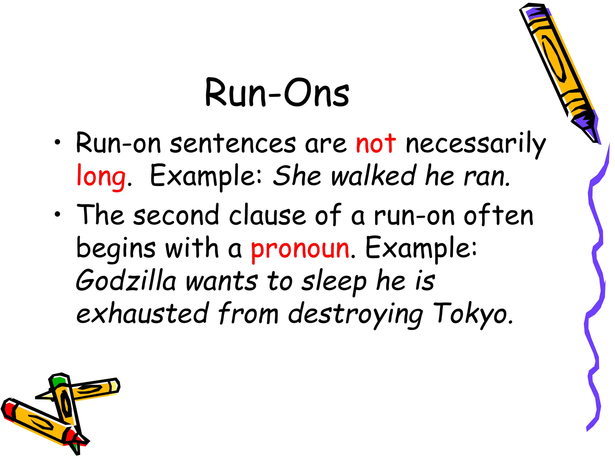 Run-Ons
• Run-on sentences are not necessarily
long. Example: She walked he ran.
• The second clause of a run-on often
begins with a pronoun. Example:
Godzilla wants to sleep he is
exhausted from destroying Tokyo.
 