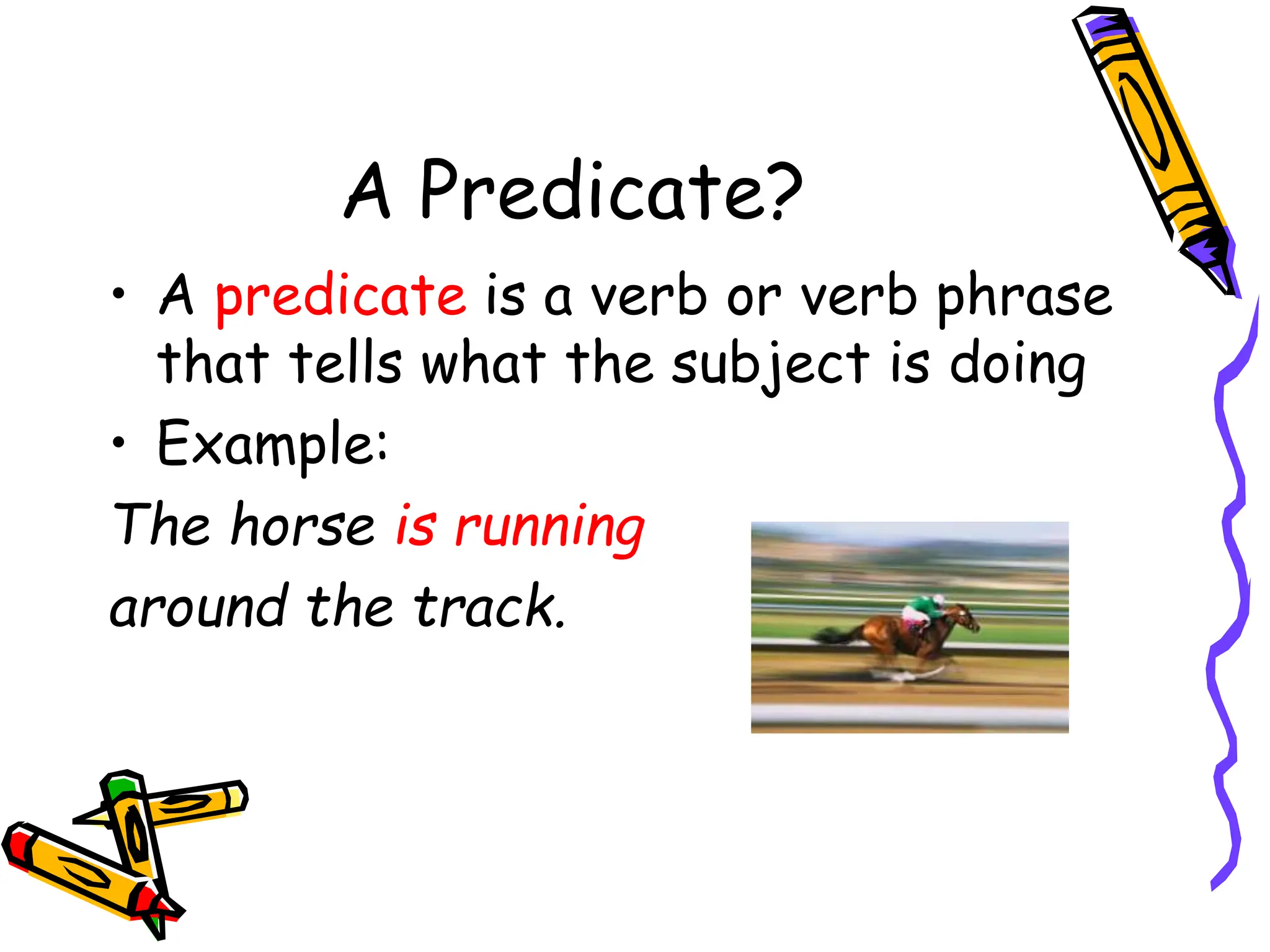 A Predicate?
• A predicate is a verb or verb phrase
that tells what the subject is doing
• Example:
The horse is running
around the track.
 