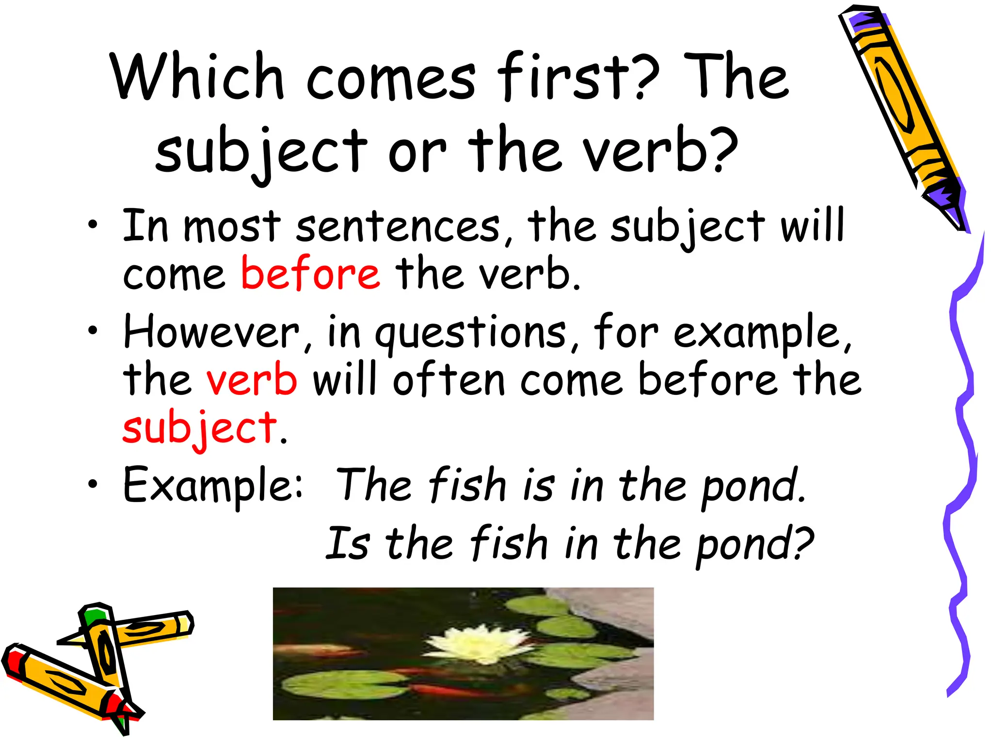 Which comes first? The
subject or the verb?
• In most sentences, the subject will
come before the verb.
• However, in questions, for example,
the verb will often come before the
subject.
• Example: The fish is in the pond.
Is the fish in the pond?
 