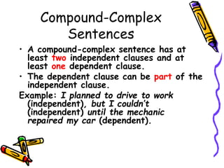 Compound-Complex
Sentences
• A compound-complex sentence has at
least two independent clauses and at
least one dependent clause.
• The dependent clause can be part of the
independent clause.
Example: I planned to drive to work
(independent), but I couldn’t
(independent) until the mechanic
repaired my car (dependent).
 