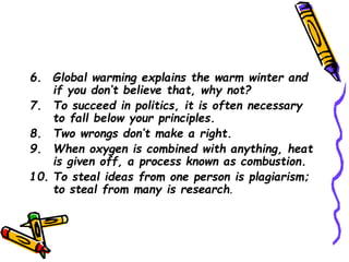 6. Global warming explains the warm winter and
if you don’t believe that, why not?
7. To succeed in politics, it is often necessary
to fall below your principles.
8. Two wrongs don’t make a right.
9. When oxygen is combined with anything, heat
is given off, a process known as combustion.
10. To steal ideas from one person is plagiarism;
to steal from many is research.
 